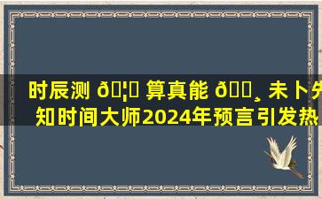 时辰测 🦁 算真能 🌸 未卜先知时间大师2024年预言引发热议！
